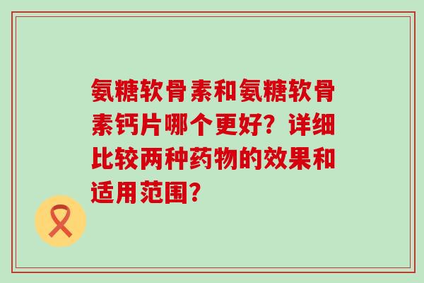 氨糖软骨素和氨糖软骨素钙片哪个更好?详细比较两种的效果和适用范围? 氨糖软骨素和氨糖软骨素钙片哪个更好?详细比较两种的效果和适用范围?