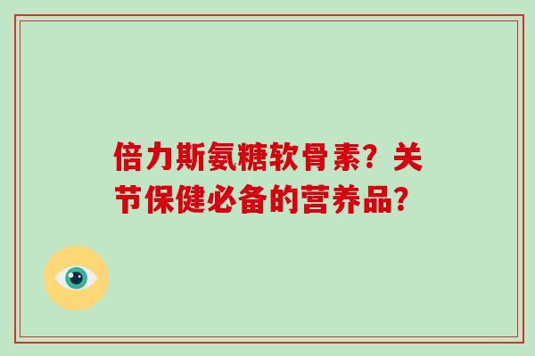 倍力斯氨糖软骨素？关节保健必备的营养品？