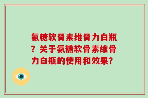 氨糖软骨素维骨力白瓶?关于氨糖软骨素维骨力白瓶的使用和效果? 氨糖软骨素维骨力白瓶?关于氨糖软骨素维骨力白瓶的使用和效果?