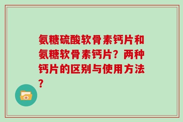 氨糖硫酸软骨素钙片和氨糖软骨素钙片?两种钙片的区别与使用方法? 氨糖硫酸软骨素钙片和氨糖软骨素钙片?两种钙片的区别与使用方法?