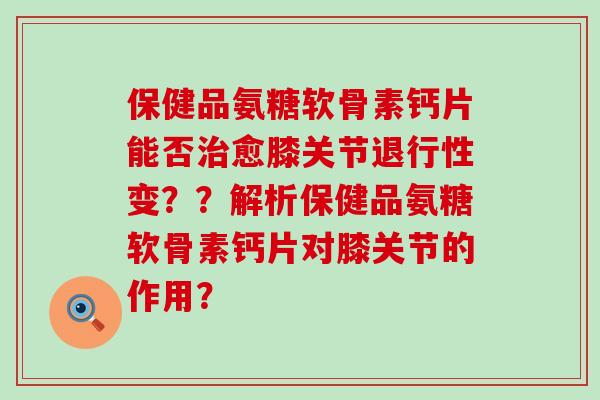 保健品氨糖软骨素钙片能否愈膝关节变？？解析保健品氨糖软骨素钙片对膝关节的作用？