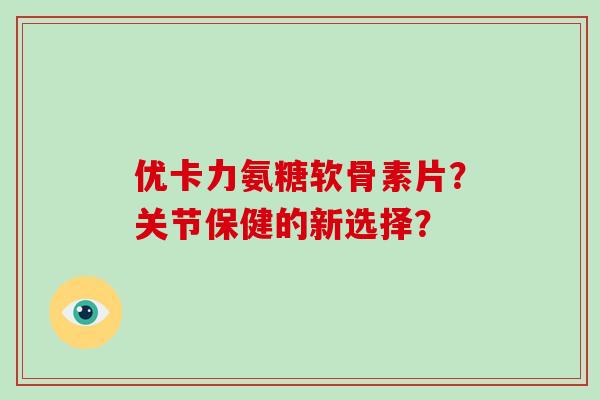 优卡力氨糖软骨素片?关节保健的新选择? 优卡力氨糖软骨素片?关节保健的新选择?