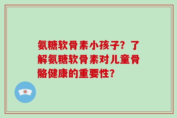 氨糖软骨素小孩子？了解氨糖软骨素对儿童骨骼健康的重要性？