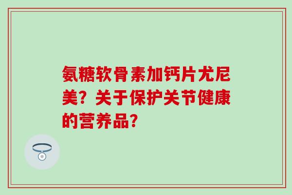 氨糖软骨素加钙片尤尼美？关于保护关节健康的营养品？