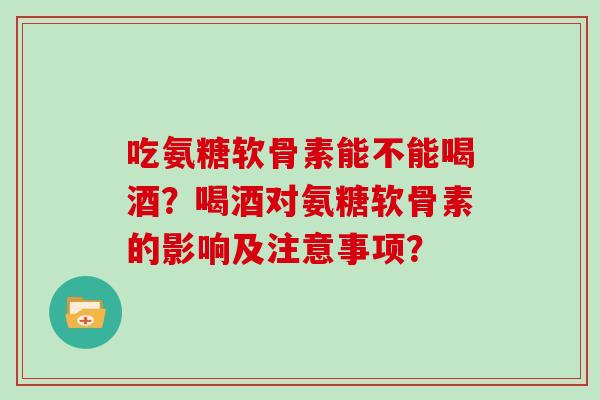 吃氨糖软骨素能不能喝酒?喝酒对氨糖软骨素的影响及注意事项? 吃氨糖软骨素能不能喝酒?喝酒对氨糖软骨素的影响及注意事项?