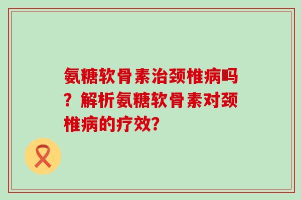 氨糖软骨素颈椎吗？解析氨糖软骨素对颈椎的疗效？