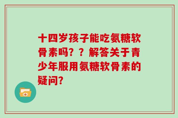 十四岁孩子能吃氨糖软骨素吗??解答关于青少年服用氨糖软骨素的疑问? 十四岁孩子能吃氨糖软骨素吗??解答关于青少年服用氨糖软骨素的疑问?