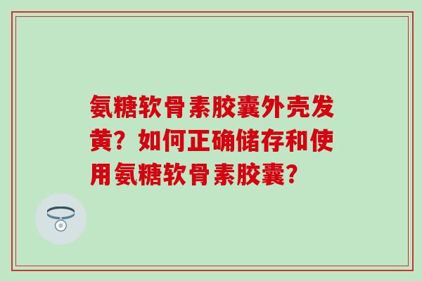 氨糖软骨素胶囊外壳发黄？如何正确储存和使用氨糖软骨素胶囊？