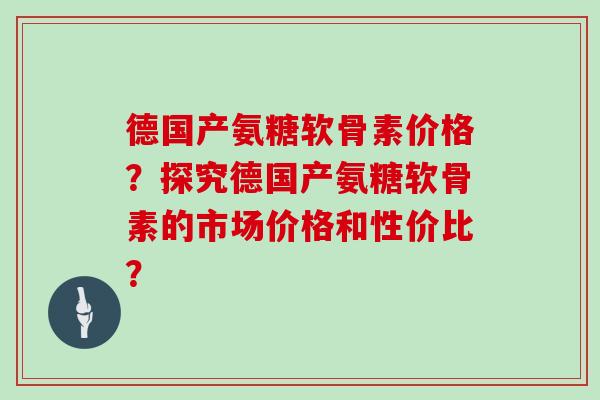 德国产氨糖软骨素价格?探究德国产氨糖软骨素的市场价格和性价比? 德国产氨糖软骨素价格?探究德国产氨糖软骨素的市场价格和性价比?