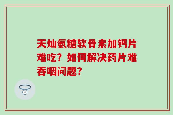 天灿氨糖软骨素加钙片难吃?如何解决药片难吞咽问题? 天灿氨糖软骨素加钙片难吃?如何解决药片难吞咽问题?