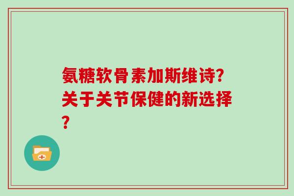 氨糖软骨素加斯维诗?关于关节保健的新选择? 氨糖软骨素加斯维诗?关于关节保健的新选择?