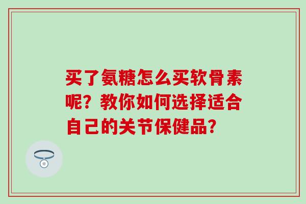 买了氨糖怎么买软骨素呢?教你如何选择适合自己的关节保健品? 买了氨糖怎么买软骨素呢?教你如何选择适合自己的关节保健品?
