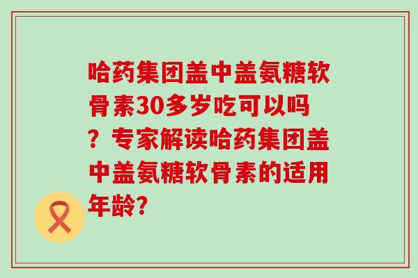 哈药集团盖中盖氨糖软骨素30多岁吃可以吗?专家解读哈药集团盖中盖氨糖软骨素的适用年龄? 哈药集团盖中盖氨糖软骨素30多岁吃可以吗?专家解读哈药集团盖中盖氨糖软骨素的适用年龄?