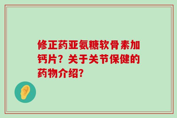 修正药亚氨糖软骨素加钙片?关于关节保健的介绍? 修正药亚氨糖软骨素加钙片?关于关节保健的介绍?