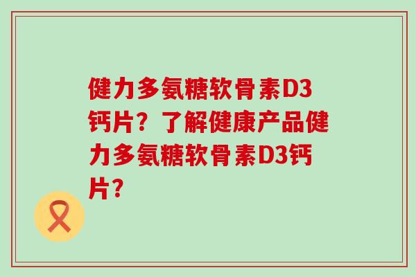 健力多氨糖软骨素D3钙片?了解健康产品健力多氨糖软骨素D3钙片? 健力多氨糖软骨素D3钙片?了解健康产品健力多氨糖软骨素D3钙片?