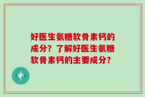 好医生氨糖软骨素钙的成分?了解好医生氨糖软骨素钙的主要成分? 好医生氨糖软骨素钙的成分?了解好医生氨糖软骨素钙的主要成分?