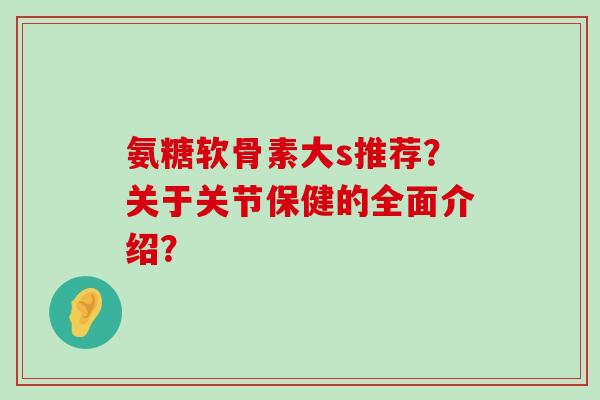氨糖软骨素大s推荐？关于关节保健的全面介绍？