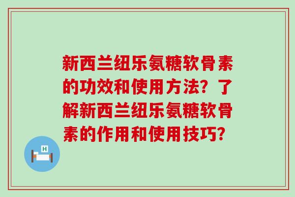 新西兰纽乐氨糖软骨素的功效和使用方法?了解新西兰纽乐氨糖软骨素的作用和使用技巧? 新西兰纽乐氨糖软骨素的功效和使用方法?了解新西兰纽乐氨糖软骨素的作用和使用技巧?