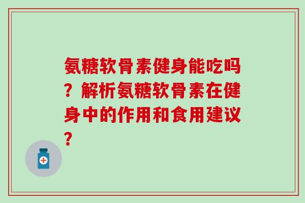 氨糖软骨素健身能吃吗？解析氨糖软骨素在健身中的作用和食用建议？