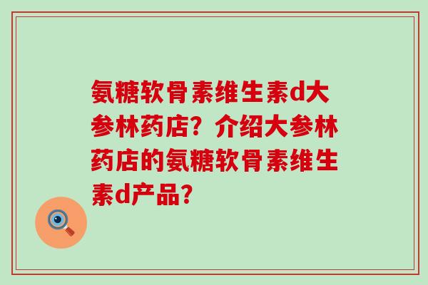 氨糖软骨素维生素d大参林药店?介绍大参林药店的氨糖软骨素维生素d产品? 氨糖软骨素维生素d大参林药店?介绍大参林药店的氨糖软骨素维生素d产品?