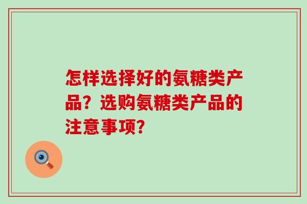 怎样选择好的氨糖类产品?选购氨糖类产品的注意事项? 怎样选择好的氨糖类产品?选购氨糖类产品的注意事项?