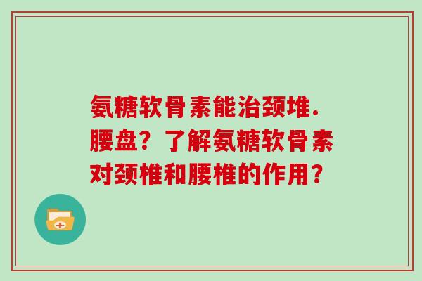 氨糖软骨素能颈堆.腰盘?了解氨糖软骨素对颈椎和腰椎的作用? 氨糖软骨素能颈堆.腰盘?了解氨糖软骨素对颈椎和腰椎的作用?