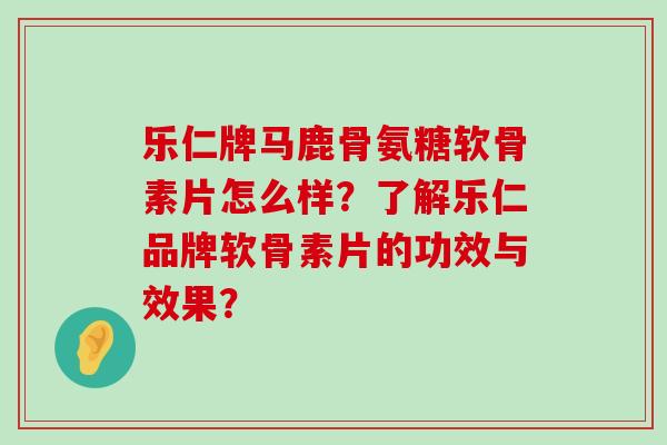 乐仁牌马鹿骨氨糖软骨素片怎么样?了解乐仁品牌软骨素片的功效与效果? 乐仁牌马鹿骨氨糖软骨素片怎么样?了解乐仁品牌软骨素片的功效与效果?