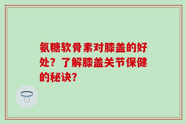 氨糖软骨素对膝盖的好处？了解膝盖关节保健的秘诀？
