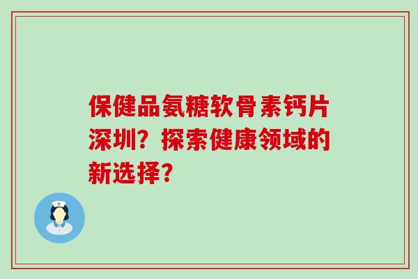 保健品氨糖软骨素钙片深圳?探索健康领域的新选择? 保健品氨糖软骨素钙片深圳?探索健康领域的新选择?
