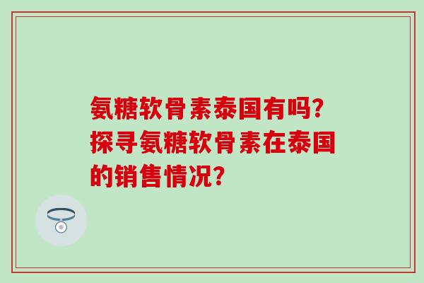 氨糖软骨素泰国有吗?探寻氨糖软骨素在泰国的销售情况? 氨糖软骨素泰国有吗?探寻氨糖软骨素在泰国的销售情况?