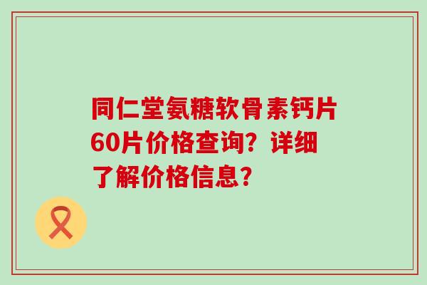 同仁堂氨糖软骨素钙片60片价格查询?详细了解价格信息? 同仁堂氨糖软骨素钙片60片价格查询?详细了解价格信息?