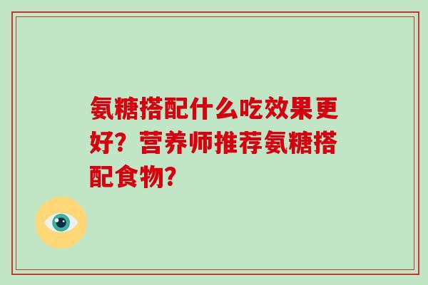 氨糖搭配什么吃效果更好?营养师推荐氨糖搭配食物? 氨糖搭配什么吃效果更好?营养师推荐氨糖搭配食物?