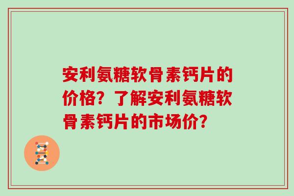 安利氨糖软骨素钙片的价格?了解安利氨糖软骨素钙片的市场价? 安利氨糖软骨素钙片的价格?了解安利氨糖软骨素钙片的市场价?