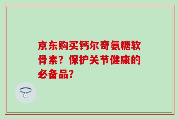 京东购买钙尔奇氨糖软骨素?保护关节健康的必备品? 京东购买钙尔奇氨糖软骨素?保护关节健康的必备品?