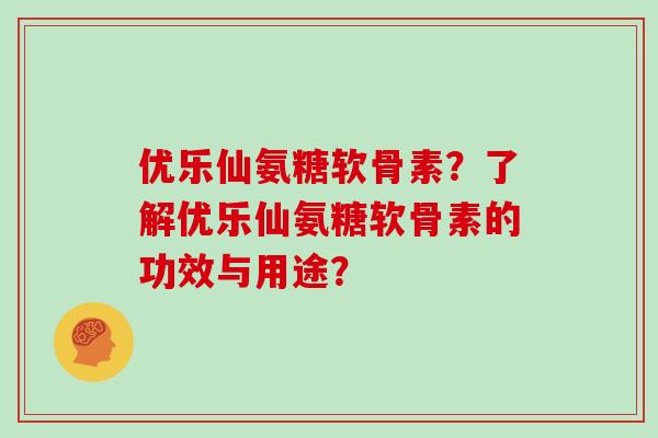 优乐仙氨糖软骨素?了解优乐仙氨糖软骨素的功效与用途? 优乐仙氨糖软骨素?了解优乐仙氨糖软骨素的功效与用途?