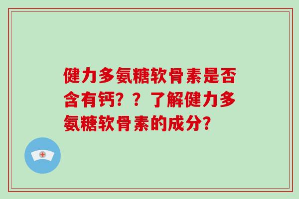 健力多氨糖软骨素是否含有钙??了解健力多氨糖软骨素的成分? 健力多氨糖软骨素是否含有钙??了解健力多氨糖软骨素的成分?