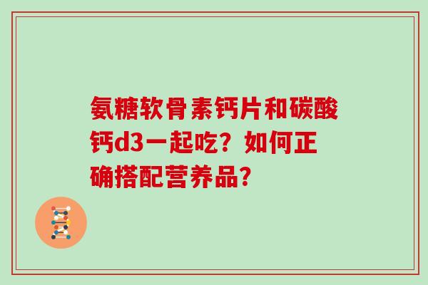 氨糖软骨素钙片和碳酸钙d3一起吃？如何正确搭配营养品？