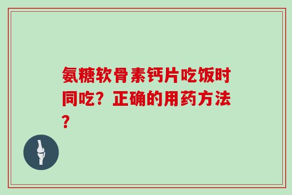 氨糖软骨素钙片吃饭时同吃？正确的用药方法？