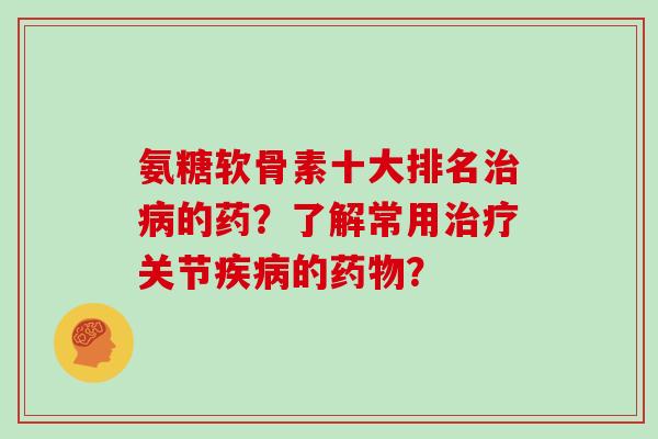 氨糖软骨素十大排名的药?了解常用关节的? 氨糖软骨素十大排名的药?了解常用关节的?
