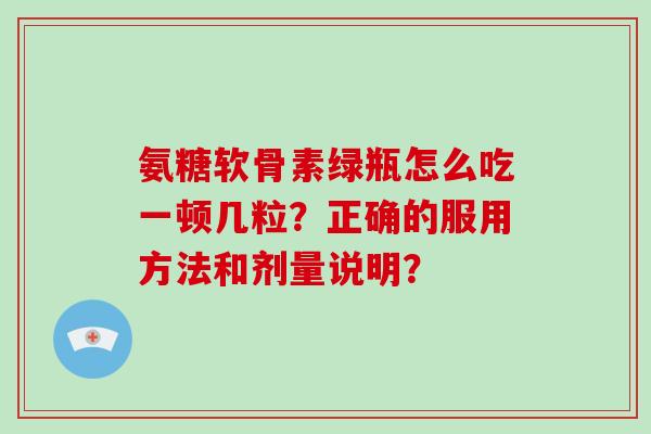 氨糖软骨素绿瓶怎么吃一顿几粒？正确的服用方法和剂量说明？
