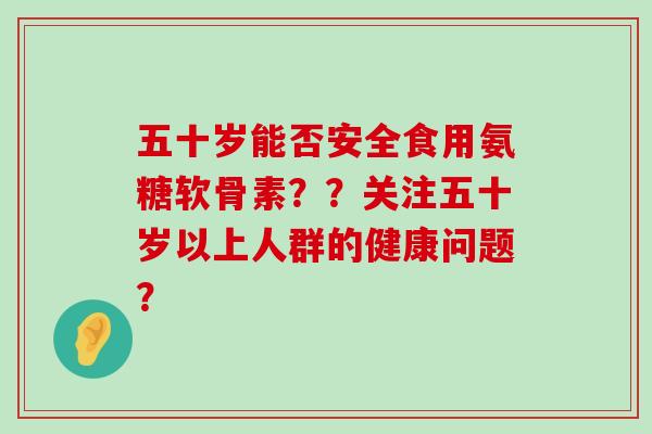 五十岁能否安全食用氨糖软骨素??关注五十岁以上人群的健康问题? 五十岁能否安全食用氨糖软骨素??关注五十岁以上人群的健康问题?
