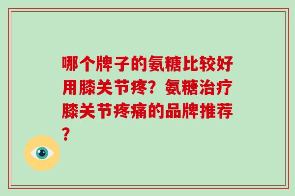 哪个牌子的氨糖比较好用膝关节疼？氨糖膝关节的品牌推荐？