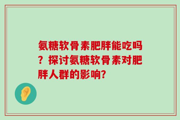 氨糖软骨素能吃吗?探讨氨糖软骨素对人群的影响? 氨糖软骨素能吃吗?探讨氨糖软骨素对人群的影响?