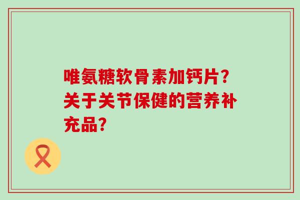 唯氨糖软骨素加钙片?关于关节保健的营养补充品? 唯氨糖软骨素加钙片?关于关节保健的营养补充品?