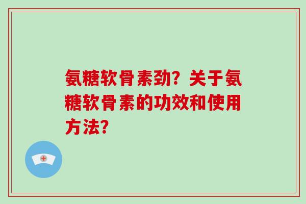 氨糖软骨素劲?关于氨糖软骨素的功效和使用方法? 氨糖软骨素劲?关于氨糖软骨素的功效和使用方法?