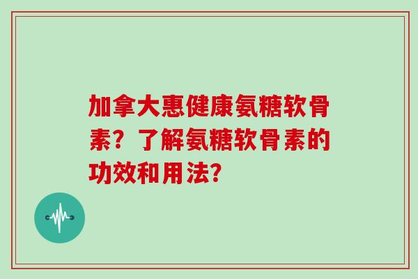 加拿大惠健康氨糖软骨素?了解氨糖软骨素的功效和用法? 加拿大惠健康氨糖软骨素?了解氨糖软骨素的功效和用法?