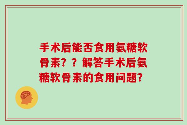 手术后能否食用氨糖软骨素??解答手术后氨糖软骨素的食用问题? 手术后能否食用氨糖软骨素??解答手术后氨糖软骨素的食用问题?