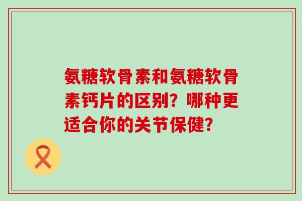 氨糖软骨素和氨糖软骨素钙片的区别?哪种更适合你的关节保健? 氨糖软骨素和氨糖软骨素钙片的区别?哪种更适合你的关节保健?