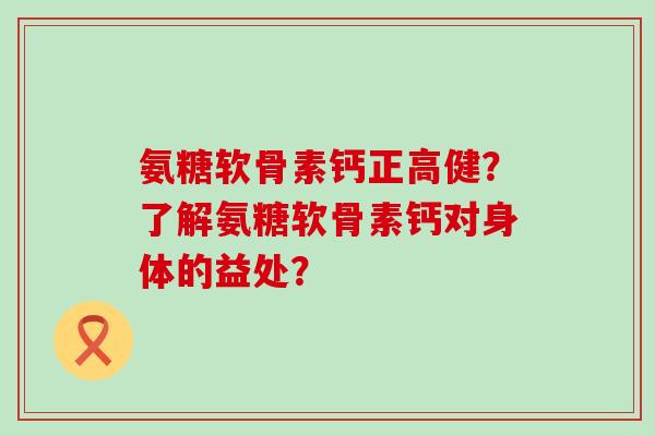 氨糖软骨素钙正高健？了解氨糖软骨素钙对身体的益处？