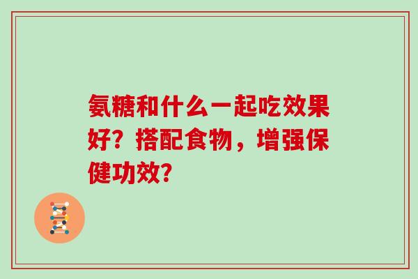 氨糖和什么一起吃效果好？搭配食物，增强保健功效？